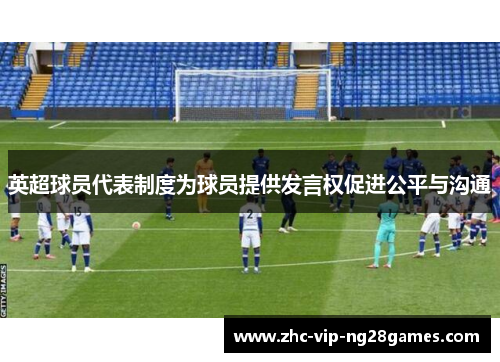 英超球员代表制度为球员提供发言权促进公平与沟通 英超球员代表制度为球员提供发言权促进公平与沟通
