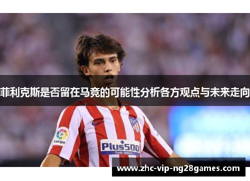 菲利克斯是否留在马竞的可能性分析各方观点与未来走向 菲利克斯是否留在马竞的可能性分析各方观点与未来走向
