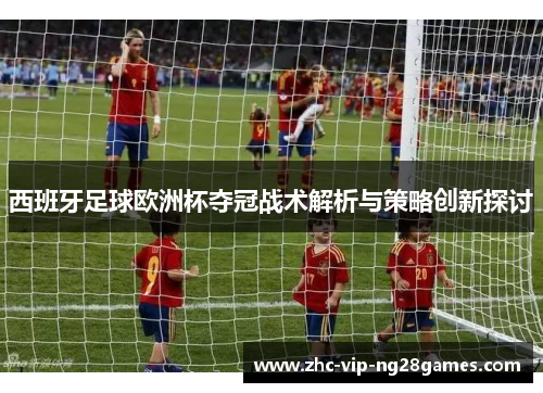 西班牙足球欧洲杯夺冠战术解析与策略创新探讨 西班牙足球欧洲杯夺冠战术解析与策略创新探讨