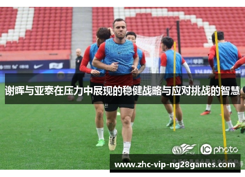 谢晖与亚泰在压力中展现的稳健战略与应对挑战的智慧 谢晖与亚泰在压力中展现的稳健战略与应对挑战的智慧