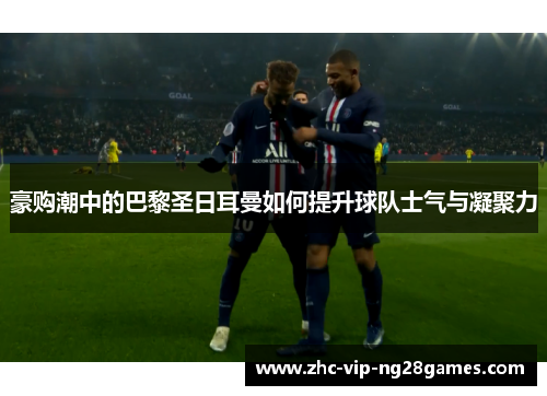 豪购潮中的巴黎圣日耳曼如何提升球队士气与凝聚力 豪购潮中的巴黎圣日耳曼如何提升球队士气与凝聚力