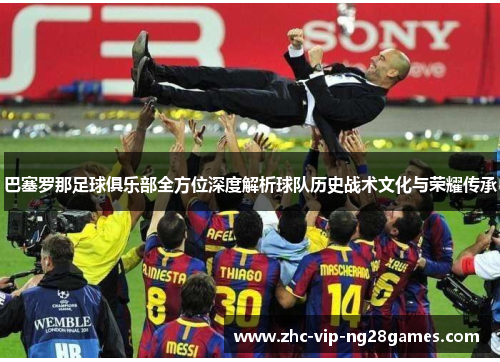 巴塞罗那足球俱乐部全方位深度解析球队历史战术文化与荣耀传承 巴塞罗那足球俱乐部全方位深度解析球队历史战术文化与荣耀传承